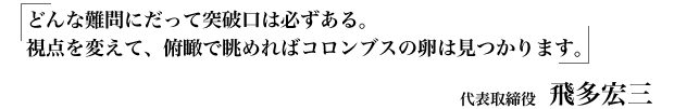 どんな難問にだって突破口は必ずある。視点を変えて、俯瞰で眺めればコロンブスの卵は見つかります。 代表取締役 飛多宏三