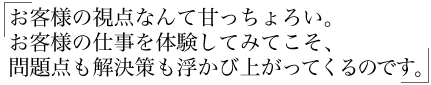 お客様の視点なんて甘っちょろい。 お客様の仕事を体験してみてこそ、 問題点も解決策も浮かび上がってくるのです。