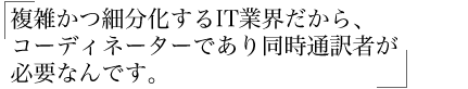 複雑かつ細分化するIT業界だから、 コーディネーターであり同時通訳者が 必要なんです。