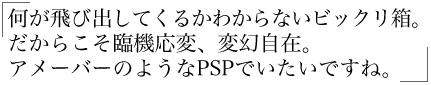 何が飛び出してくるかわからないビックリ箱。 だからこそ臨機応変、変幻自在。 アメーバーのようなPSPでいたいですね。