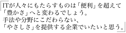  ITが人々にもたらすものは「便利」を超えて 「豊かさ」へと変わるでしょう。  手法や分野にこだわらない、 「やさしさ」を提供する企業でいたいと思う。