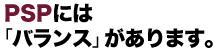 ピーエスピー：PSPには「バランス」があります。