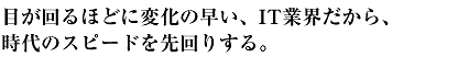 目が回るほどに変化の早い、IT業界だから、時代のスピードを先回りする。